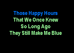 Those Happy Hours
That We Once Knew

So Long Ago
They Still Make Me Blue