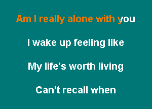 Am I really alone with you

I wake up feeling like

My life's worth living

Can't recall when