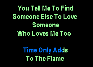 You Tell Me To Find
Someone Else To Love

Someone
Who Loves Me Too

Time Only Adds
To The Flame