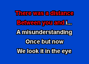 There was a distance
Between you and l...

A misunderstanding

Once but now
We look it in the eye