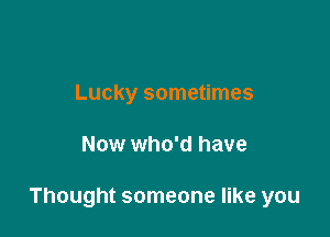 Lucky sometimes

Now who'd have

Thought someone like you