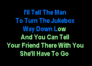 I'll Tell The Man
To Turn The Jukebox
Way Down Low

And You Can Tell
Your Friend There With You
She'll Have To Go