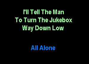 I'll Tell The Man
To Turn The Jukebox
Way Down Low

All Alone
