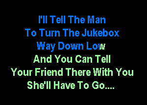 I'll Tell The Man
To Turn The Jukebox
Way Down Low

And You Can Tell
Your Friend There With You
She'll Have To Go....