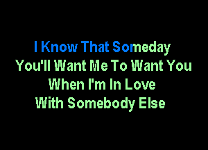 I Know That Someday
You'll Want Me To Want You

When I'm In Love
With Somebody Else