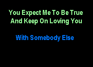 You Expect Me To Be True
And Keep On Loving You

With Somebody Else