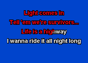 Light comes in
Tell 'em we're survivors...

Life is a highway
I wanna ride it all night long