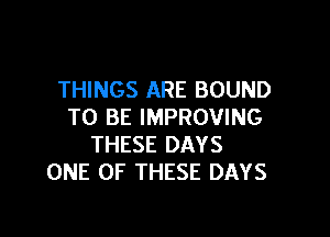 MOVING 0N
THINGS ARE BOUND
TO BE IMPROVING

THESE DAYS
ONE OF THESE DAYS