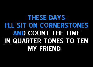 THESE DAYS
I'LL SIT 0N CORNERSTONES
AND COUNT THE TIME
IN QUARTER TONES T0 TEN
MY FRIEND