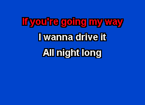 If you're going my way
I wanna drive it

All night long