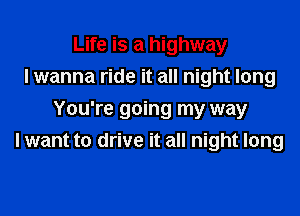 Life is a highway
I wanna ride it all night long

You're going my way
I want to drive it all night long