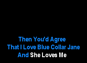 Then You'd Agree
That I Love Blue Collar Jane
And She Loves Me