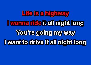Life is a highway
I wanna ride it all night long

You're going my way
I want to drive it all night long
