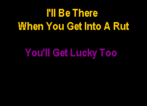 I'll Be There
When You Get Into A Rut

You'll Get Lucky Too