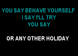 YOU SAY BEHAVE YOURSELF
I SAY I'LL TRY
YOU SAY

OR ANY OTHER HOLIDAY