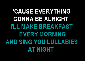 'CAUSE EVERYTHING
GONNA BE ALRIGHT
I'LL MAKE BREAKFAST
EVERY MORNING
AND SING YOU LULLABIES
AT NIGHT