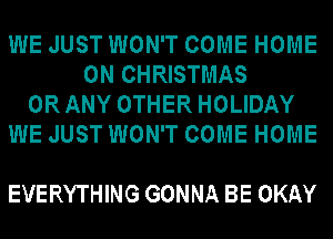 WE JUST WON'T COME HOME
ON CHRISTMAS
ORANY OTHER HOLIDAY
WE JUST WON'T COME HOME

EVERYTHING GONNA BE OKAY