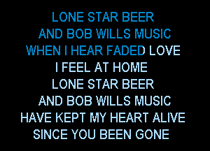 LONE STAR BEER
AND BOB WILLS MUSIC
WHEN I HEAR FADED LOVE
I FEEL AT HOME
LONE STAR BEER
AND BOB WILLS MUSIC
HAVE KEPT MY HEART ALIVE
SINCE YOU BEEN GONE