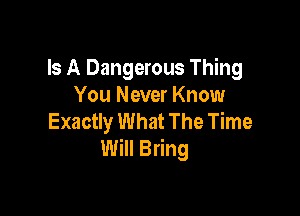 Is A Dangerous Thing
You Never Know

Exactly What The Time
Will Bring