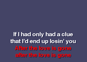 If I had only had a clue
that Pd end up losiw you