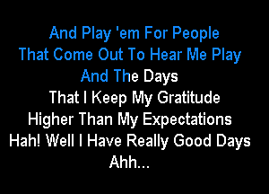 And Play 'em For People
That Come Out To Hear Me Play
And The Days

That I Keep My Gratitude
Higher Than My Expectations
Hah! Well I Have Really Good Days
Ahh...