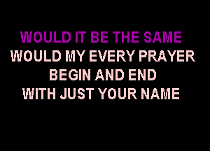 WOULD IT BE THE SAME
WOULD MY EVERY PRAYER
BEGIN AND END
WITH JUST YOUR NAME