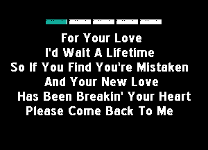 mmmmm

For Your Love
I'd Walt A Lifetime
So If You Find You're Mistaken
And Your New Love
Has Been Breakln' Your Heart
Please Come Back To Me