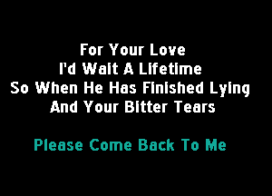 For Your Love
I'd Walt A Lifetime
So When He Has Finished Lying

And Your Bitter Tears

Please Come Back To Me