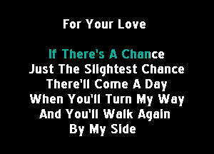 For Your Love

If There's A Chance
Just The Squhtest Chance

There'll Come A Day
When You'll Turn My Way
And You'll Walk Again

By My Side