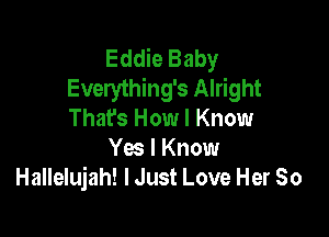 Eddie Baby
Everything's Alright

That's How I Know
Ya I Know
Hallelujah! lJust Love Her So