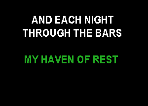 AND EACH NIGHT
THROUGH THE BARS

MY HAVEN 0F REST