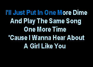 I'll Just Put In One More Dime
And Play The Same Song
One More Time

'Cause I Wanna Hear About
A Girl Like You