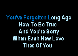 You've Forgotten Long Ago
How To Be True

And You're Sorry
When Each New Love
Tires Of You