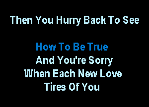 Then You Hurry Back To See

How To Be True

And You're Sorry
When Each New Love
Tires Of You