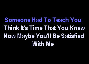 Someone Had To Teach You
Think It's Time That You Knew

Now Maybe You'll Be Satisfied
With Me