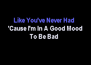 Like You've Never Had
'Cause I'm In A Good Mood

To Be Bad