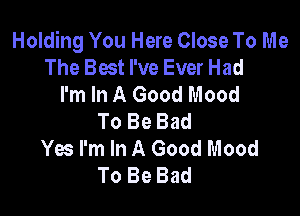 Holding You Here Close To Me
The Best I've Ever Had
I'm In A Good Mood

To Be Bad
Yes I'm In A Good Mood
To Be Bad