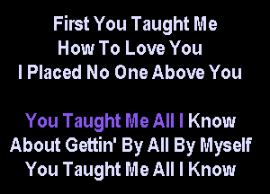 First You Taught Me
How To Love You
I Placed No One Above You

You Taught Me All I Know
About Gettin' By All By Myself
You Taught Me All I Know