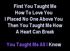 First You Taught Me
How To Love You
I Placed No One Above You
Then You Taught Me How

A Heart Can Break

You Taught Me All I Know