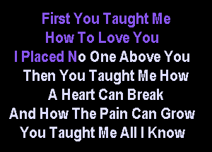 First You Taught Me
How To Love You
I Placed No One Above You
Then You Taught Me How
A Heart Can Break
And How The Pain Can Grow
You Taught Me All I Know