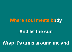 Where soul meets body

And let the sun

Wrap it's arms around me and