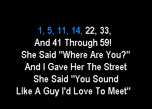 1, 5, 11, 14, 22, 33,
And 41 Through 59!

She Said Where Are You?
And I Gave Her The Street
She Said You Sound
Like A Guy I'd Love To Meet