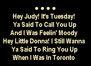 0000

Hey Judy! It's Tuesday!

Ya Said To Call You Up
And I Was Feelin' Moody
Hey Little Donna! I Still Wanna
Ya Said To Ring You Up
When I Was In Toronto