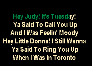 Hey Judy! It's Tuesday!

Ya Said To Call You Up
And I Was Feelin' Moody
Hey Little Donna! I Still Wanna
Ya Said To Ring You Up
When I Was In Toronto