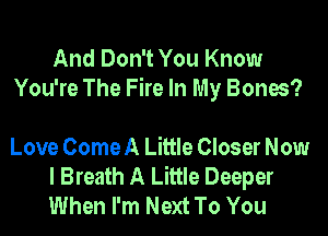 And Don't You Know
You're The Fire In My Bones?

Love Come A Little Closer Now
I Breath A Little Deeper
When I'm Next To You