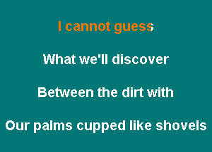 Icannotguess
What we'll discover

Between the dirt with

Our palms cupped like shovels