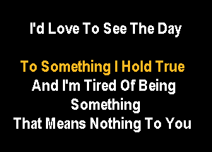I'd Love To See The Day

To Something I Hold True

And I'm Tired Of Being
Something
That Means Nothing To You
