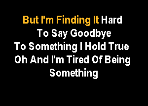 But I'm Finding It Hard
To Say Goodbye
To Something I Hold True

0h And I'm Tired Of Being
Something