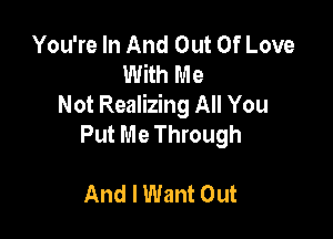 You're In And Out Of Love
With Me
Not Realizing All You

Put Me Through

And I Want Out