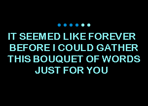 IT SEEM ED LIKE FOREVER

BEFORE I COULD GATHER

THIS BOUQUET OF WORDS
JUST FOR YOU